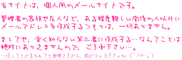 ���T�C�g�́A�l�p�̃��[���T�C�g�ł��B
�Ǘ��҂̉Ƒ���F�l�ȂǁA������x�e�����֌W�̐l�ȊO�Ƀ��[���A�h���X���쐬�������́A��؂���܂���B
�܂��Ă�A�S���m��Ȃ���O�҂ɍ쐬����c�Ȃ�Ă��Ƃ͐�΂ɂ��肦�܂���̂ŁA�������������c�B
�c����ĂƂ������Ă������ł�����A�����Ȃ��ŉ������ˁc(�L�m�ցE�B)